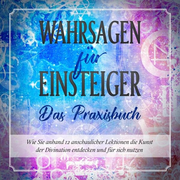 Wahrsagen für Einsteiger - Das Praxisbuch: Wie Sie anhand 12 anschaulicher Lektionen die Kunst der Divination entdecken ...
