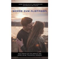 Werde zum Flirtprofi - Hole mehr aus dir heraus und lerne deine Traumfrau kennen