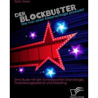 Der Blockbuster: Wie man einen Kassenschlager produziert: Eine Studie mit den Schwerpunkten Dramaturgie, Finanzierungssysteme und Marketing
