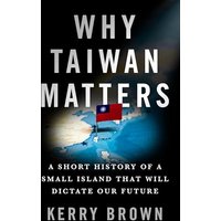 Why Taiwan Matters: A Short History of a Small Island That Will Dictate Our Future