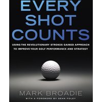 Every Shot Counts: Using the Revolutionary Strokes Gained Approach to Improve Your Golf Performance and Strategy