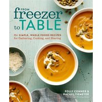 From Freezer to Table 75+ Simple, Whole Foods Recipes for Gathering, Cooking, and Sharing: A Cookboo