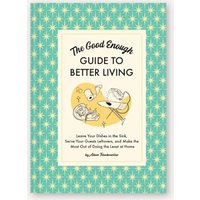 The Good Enough Guide to Better Living: Leave Your Dishes in the Sink, Serve Your Guests Leftovers, and Make the Most Out of Doing the Least at Home