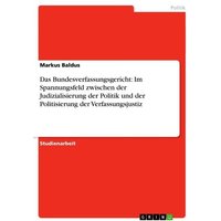 Das Bundesverfassungsgericht: Im Spannungsfeld zwischen der Judizialisierung der Politik und der Politisierung der Verfassungsjustiz