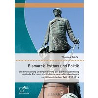 Bismarck-Mythos und Politik: Die Mythisierung und Politisierung der Bismarckverehrung durch die Parteien und Verbände des nationalen Lagers zur Wilhel