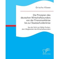 Die Prinzipien des deutschen Wirtschaftswunders von der Finanzmarktkrise bis zur Staatsschuldenkrise: Aus der Sicht von Walter Eucken, dem Wegbereiter