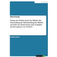 Primat der Politik durch das Militär? Die Entwicklung der Machtstellung der Militärs am Ende des Kaiserreichs und zu Beginn der Revolution von 1918/19