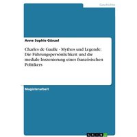 Charles de Gaulle - Mythos und Legende: Die Führungspersönlichkeit und die mediale Inszenierung eines französischen Politikers