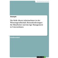 Die Rolle älterer Arbeitnehmer in der Wissensgesellschaft. Herausforderungen für Mitarbeiter und das Age Management in Unternehmen