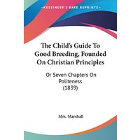 The Child's Guide To Good Breeding, Founded On Christian Principles: Or Seven Chapters On Politeness (1839)