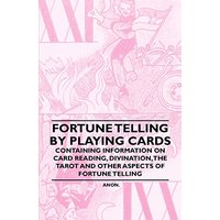 Fortune Telling by Playing Cards - Containing Information on Card Reading, Divination, the Tarot and Other Aspects of Fortune Telling