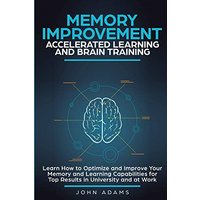 Memory Improvement, Accelerated Learning and Brain Training: Learn How to Optimize and Improve Your Memory and Learning Capabilities for Top Results in University and at Work