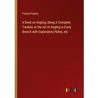 A Book on Angling, Being A Complete Treatise on the Art of Angling in Every Branch with Explanatory Plates, etc