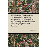 Upholstering Furniture from Start to Finish - Including Chapters on the Principles of Upholstering, the Tools Needed and Salvaging Discarded Furniture