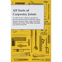 All Sorts of Carpentry Joints: A Guide for the Amateur Carpenter on how to Construct and use Halved, Lapped, Notched, Housed, Edge, Angle, Dowelled, ... Scarf, Mitre, Dovetail, Lap and Secret Joints