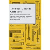 The Boys' Guide to Craft Tools - With Information on Lathes and Turning, Tools, and How to Choose Them, How to Use Tools, and Workshop Hints