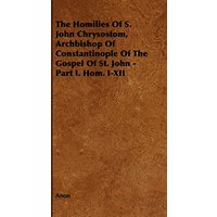 The Homilies of S. John Chrysostom, Archbishop of Constantinople of the Gospel of St. John - Part I. Hom. I-XII