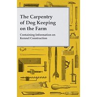 The Carpentry of Dog Keeping on the Farm - Containing Information on Kennel Construction