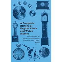 A Complete History of English Clock and Watch Makers - Including an in Depth Encyclopaedia of Watch and Clock Parts