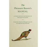 The Pheasant Rearer's Manual - A Handy Book of Reference on Pheasant Rearing - Comprising a Routine of Management for the Successful Rearing of Pheasants