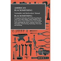 American Blacksmithing, Toolsmiths' and Steelworkers' Manual - It Comprises Particulars and Details Regarding: : the Anvil, Tool Table, Sledge, Tongs, ... Tube Expanding, the Horse, Anatomy of th