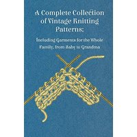 A Complete Collection of Vintage Knitting Patterns; Including Garments for the Whole Family, from Baby to Grandma