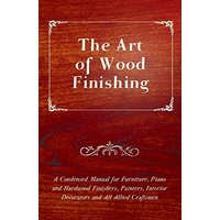 The Art of Wood Finishing - A Condensed Manual for Furniture, Piano and Hardwood Finishers, Painters, Interior Decorators and All Allied Craftsmen