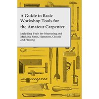A Guide to Basic Workshop Tools for the Amateur Carpenter - Including Tools for Measuring and Marking, Saws, Hammers, Chisels and Planing