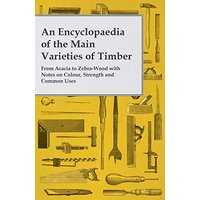 An Encyclopaedia of the Main Varieties of Timber - From Acacia to Zebra-Wood with Notes on Colour, Strength and Common Uses