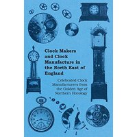 Clock Makers and Clock Manufacture in the North East of England - Celebrated Clock Manufacturers from the Golden Age of Northern Horology