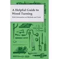 A Helpful Guide to Wood Turning - With Information on Methods and Tools