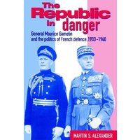 The Republic in Danger: General Maurice Gamelin and the Politics of French Defence, 1933-1940