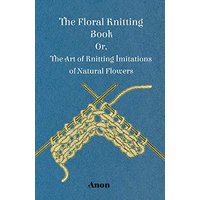The Floral Knitting Book - Or, The Art of Knitting Imitations of Natural Flowers
