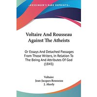 Voltaire And Rousseau Against The Atheists: Or Essays And Detached Passages From Those Writers, In Relation To The Being And Attributes Of God (1845)
