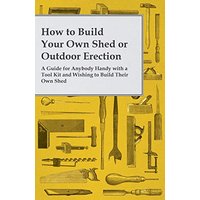 How to Build Your Own Shed or Outdoor Erection - A Guide for Anybody Handy with a Tool Kit and Wishing to Build Their Own Shed