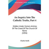 An Inquiry Into The Catholic Truths, Part 4: Hidden Under Certain Articles Of The Creed Of The Church Of Rome (1856)