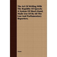 The Art Of Writing With The Rapidity Of Speech; A System Of Short-Hand, Made Use Of By All The Law And Parliamentary Reporters.