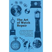 The Art of Watch Repair - Including Descriptions of the Watch Movement, Parts of the Watch, and Common Stoppages of Wrist Watches
