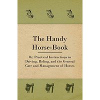 The Handy Horse-book; Or, Practical Instructions In Driving, Riding, And The General Care And Management Of Horses