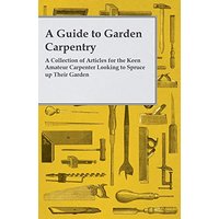 A Guide to Garden Carpentry - A Collection of Articles for the Keen Amateur Carpenter Looking to Spruce up Their Garden