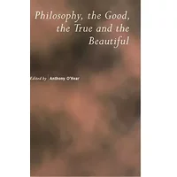 Philosophy, the Good, the True and the Beautiful (Royal Institute of Philosophy Supplements, Series Number 47) - Anthony O'Hear