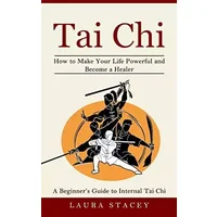 Tai Chi: A Beginner's Guide to Internal Tai Chi (How to Make Your Life Powerful and Become a Healer) - Laura Stacey
