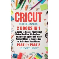 Cricut for Beginners: 2 Books in 1: A Guide to Master Your Cricut Maker Machine, Air Explore 2, with Design Space and Many Project Ideas to - Elizabeth Scott
