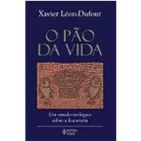 PAO DA VIDA, O - UM ESTUDO TEOLOGICO SOBRE A EUCARISTIA - Xavier Léon-Dufour