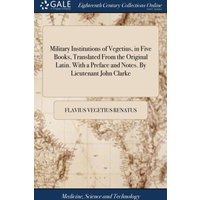 Military Institutions of Vegetius, in Five Books, Translated From the Original Latin. With a Preface and Notes. By Lieutenant John Clarke