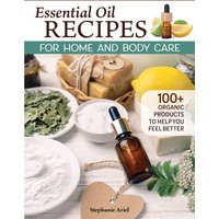 Essential Oil Recipes for Home and Body Care : 100+ Organic Products to Help You Feel Better