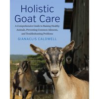 Holistic Goat Care : A Comprehensive Guide to Raising Healthy Animals, Preventing Common Ailments, and Troubleshooting Problems