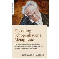 Decoding Schopenhauer’s Metaphysics : The key to understanding how it solves the hard problem of consciousness and the paradoxes of quantum mechanics