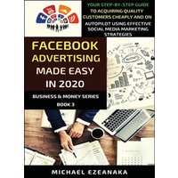 Facebook Advertising Made Easy In 2020 : Your Step-By-Step Guide To Acquiring Quality Customers Cheaply And On Autopilot Using Effective Social Media Marketing Strategies