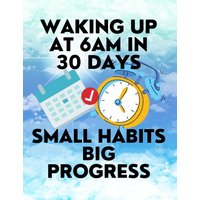 Waking up at 6am in 30 Days Small Habits Big Progress : New Years Resolution Big Changes in Small Steps How to Wake up Early